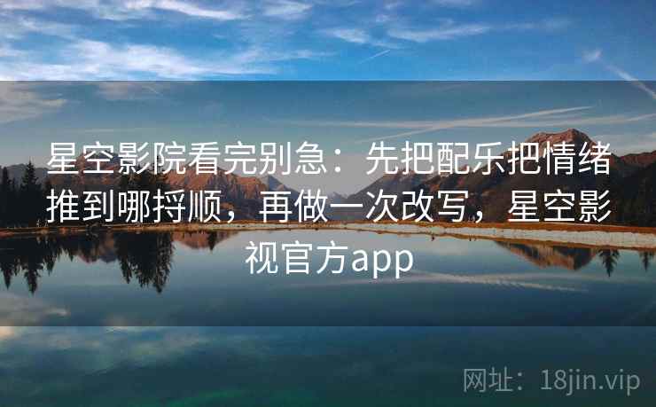 星空影院看完别急：先把配乐把情绪推到哪捋顺，再做一次改写，星空影视官方app