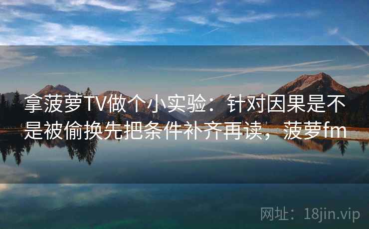拿菠萝TV做个小实验：针对因果是不是被偷换先把条件补齐再读，菠萝fm