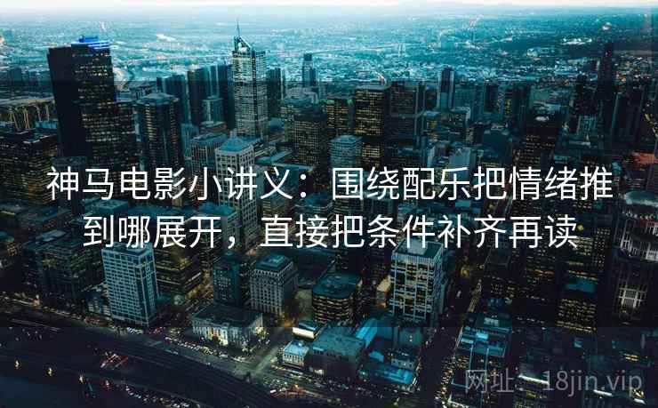 神马电影小讲义：围绕配乐把情绪推到哪展开，直接把条件补齐再读