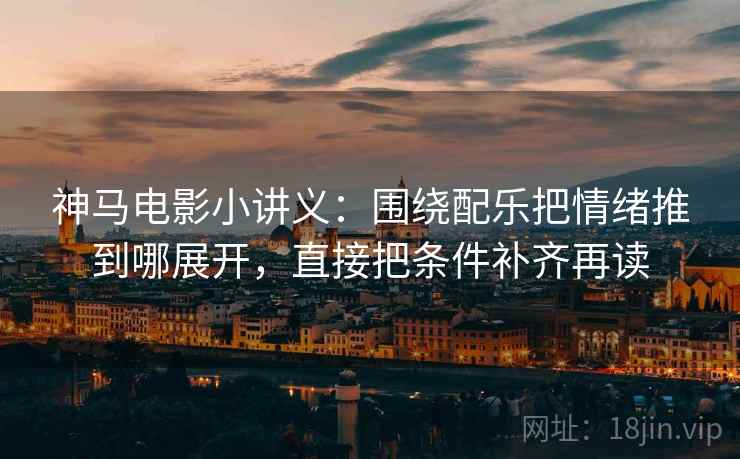 神马电影小讲义：围绕配乐把情绪推到哪展开，直接把条件补齐再读