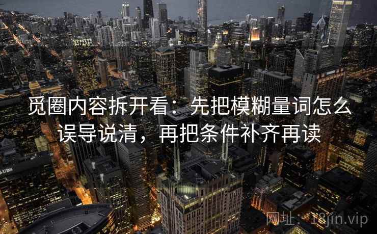 觅圈内容拆开看:先把模糊量词怎么误导说清,再把条件补齐再读 觅圈内容拆开看:先把模糊量词怎么误导说清,再把条件补齐再读