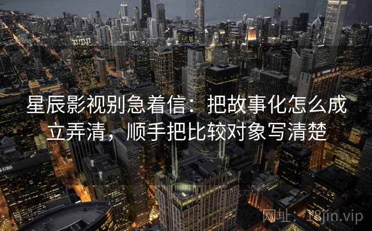 星辰影视别急着信：把故事化怎么成立弄清，顺手把比较对象写清楚