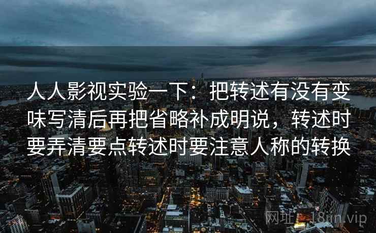 人人影视实验一下:把转述有没有变味写清后再把省略补成明说,转述时要弄清要点转述时要注意人称的转换 人人影视实验一下:把转述有没有变味写清后再把省略补成明说,转述时要弄清要点转述时要注意人称的转换