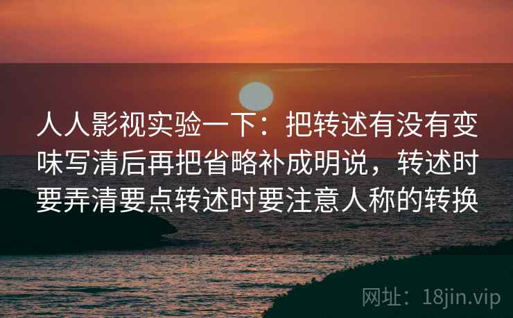 人人影视实验一下:把转述有没有变味写清后再把省略补成明说,转述时要弄清要点转述时要注意人称的转换 人人影视实验一下:把转述有没有变味写清后再把省略补成明说,转述时要弄清要点转述时要注意人称的转换