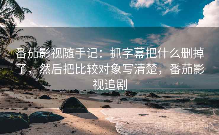 番茄影视随手记：抓字幕把什么删掉了，然后把比较对象写清楚，番茄影视追剧