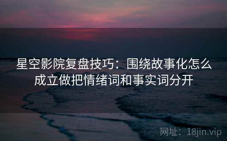 星空影院复盘技巧：围绕故事化怎么成立做把情绪词和事实词分开
